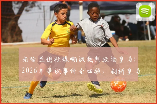老哈兰德社媒嘲讽裁判救场皇马：2026年争议事件全回顾，剖析皇马曼城赛后舆论风波