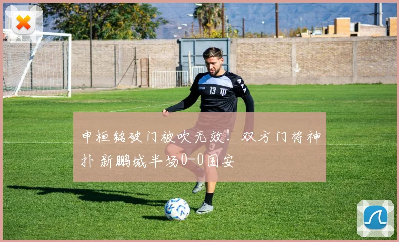 申桓铭破门被吹无效！双方门将神扑 新鹏城半场0-0国安
