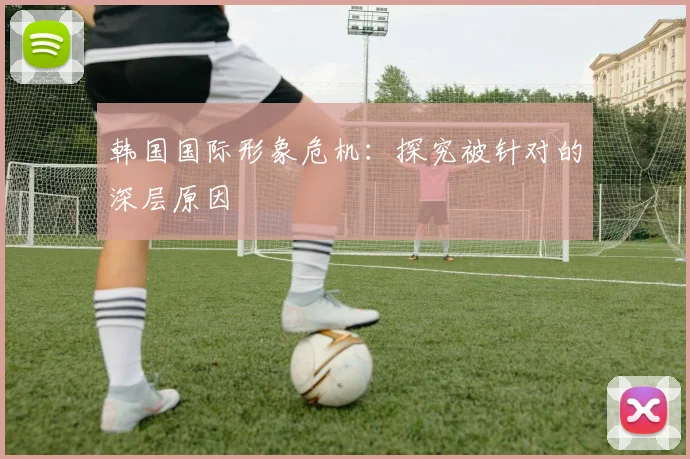 韩国国际形象危机:探究被针对的深层原因