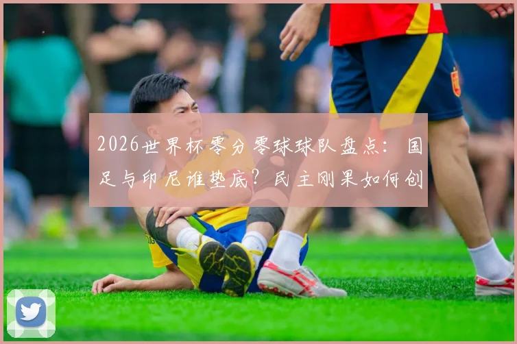 2026世界杯零分零球球队盘点：国足与印尼谁垫底？民主刚果如何创造历史