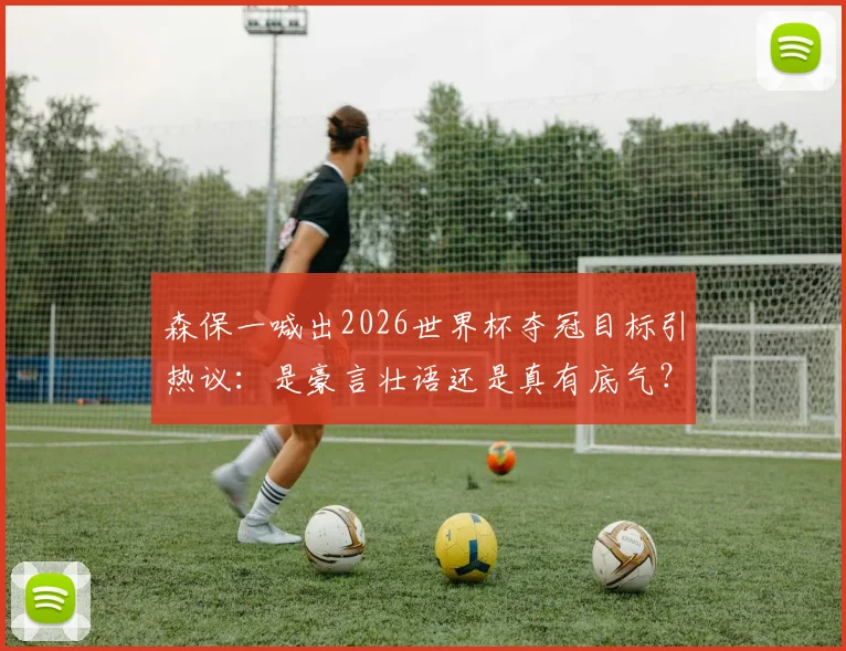 森保一喊出2026世界杯夺冠目标引热议:是豪言壮语还是真有底气?深度剖析日本足球实力与挑战