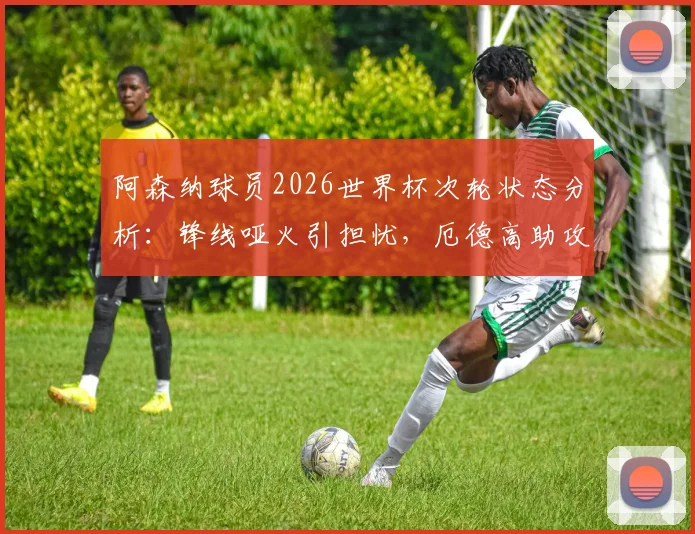 阿森纳球员2026世界杯次轮状态分析:锋线哑火引担忧,厄德高助攻成亮点,枪迷未来展望