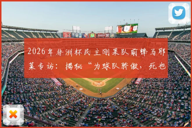 2026年非洲杯民主刚果队前锋马耶莱专访：揭秘“为球队骄傲，死也要像战士”言论背后的故事与球队精神