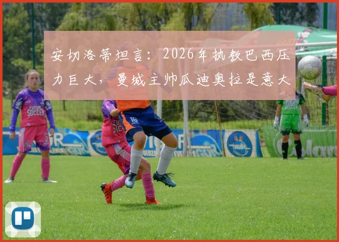 安切洛蒂坦言：2026年执教巴西压力巨大，曼城主帅瓜迪奥拉是意大利队理想人选