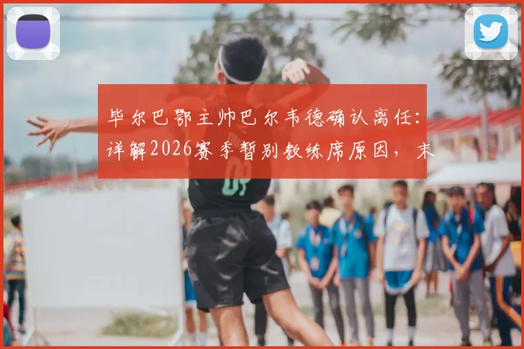 毕尔巴鄂主帅巴尔韦德确认离任：详解2026赛季暂别教练席原因，末轮决战皇马成告别舞台