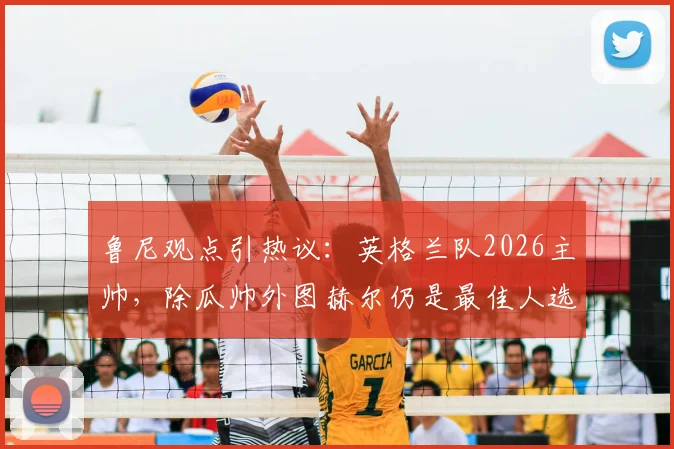 鲁尼观点引热议：英格兰队2026主帅，除瓜帅外图赫尔仍是最佳人选？深度剖析其执教适配性
