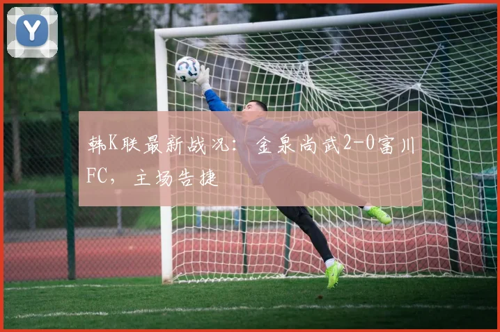 韩K联最新战况：金泉尚武2-0富川FC，主场告捷