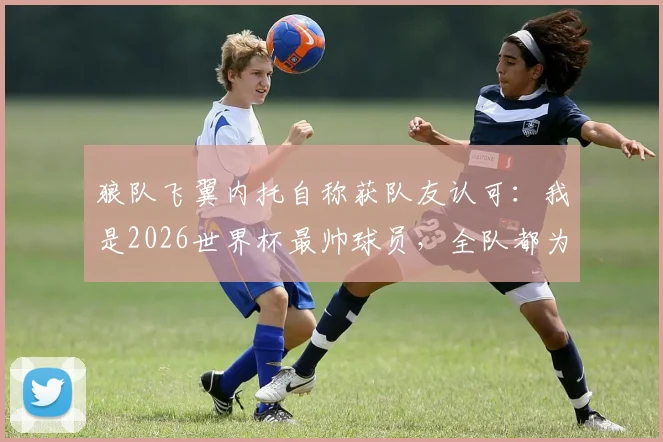 狼队飞翼内托自称获队友认可:我是2026世界杯最帅球员,全队都为C罗的出色状态感到高兴