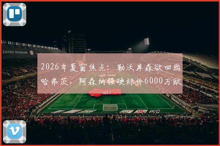 2026年夏窗焦点：勒沃库森欲回购哈弗茨，阿森纳强硬标价6000万欧，这笔转会究竟值不值？