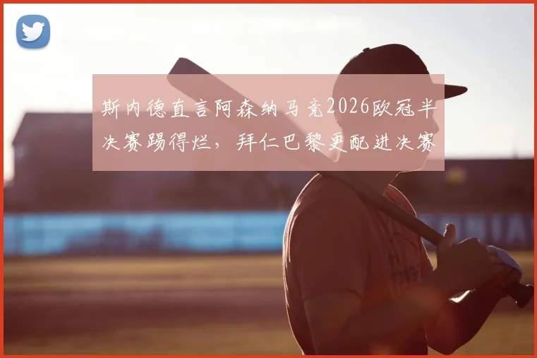 斯内德直言阿森纳马竞2026欧冠半决赛踢得烂,拜仁巴黎更配进决赛,引发争议!