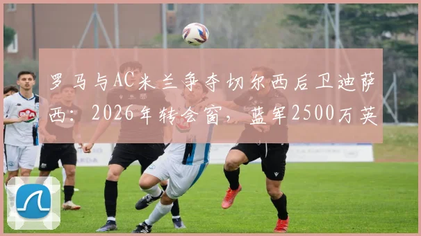 罗马与AC米兰争夺切尔西后卫迪萨西:2026年转会窗,蓝军2500万英镑标价成焦点
