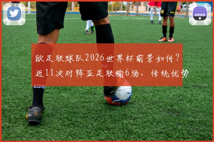 欧足联球队2026世界杯前景如何?近11次对阵亚足联输6场,传统优势正被蚕食