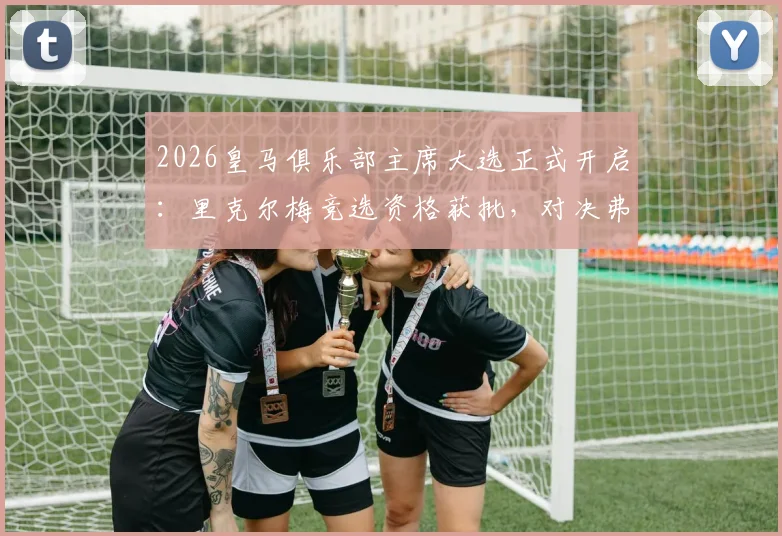 2026皇马俱乐部主席大选正式开启：里克尔梅竞选资格获批，对决弗洛伦蒂诺悬念丛生