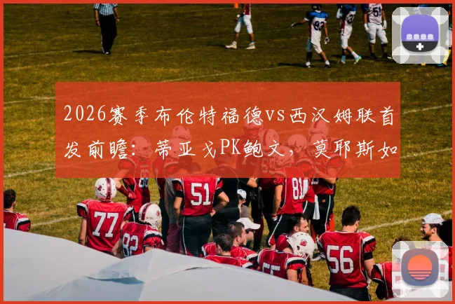 2026赛季布伦特福德vs西汉姆联首发前瞻：蒂亚戈PK鲍文，莫耶斯如何激活费尔南德斯？