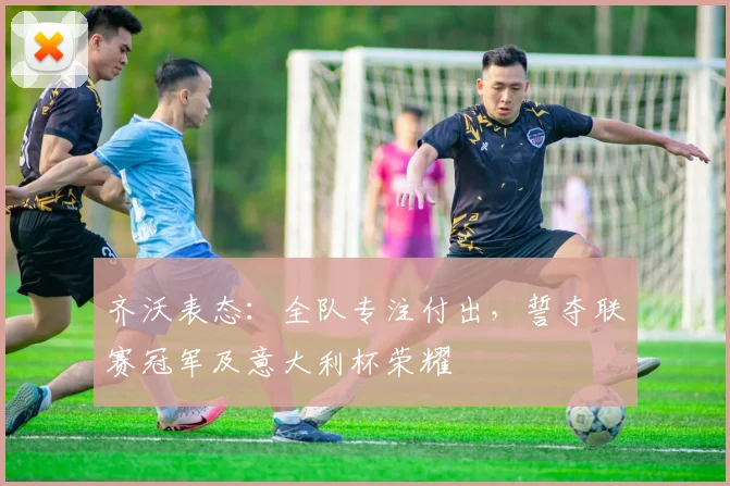 齐沃表态：全队专注付出，誓夺联赛冠军及意大利杯荣耀