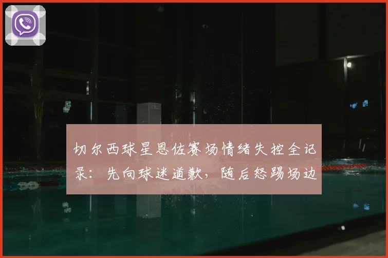 切尔西球星恩佐赛场情绪失控全记录:先向球迷道歉,随后怒踢场边设备引发争议
